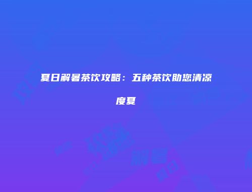 夏日解暑茶饮攻略：五种茶饮助您清凉度夏