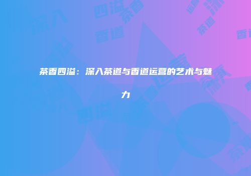 茶香四溢：深入茶道与香道运营的艺术与魅力
