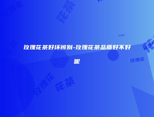 玫瑰花茶好坏辨别-玫瑰花茶品质好不好呢