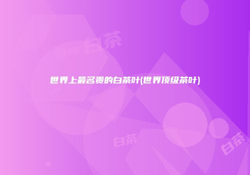 世界上最名贵的白茶叶(世界顶级茶叶)