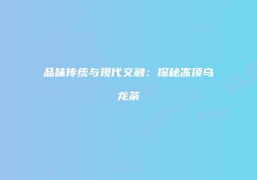 品味传统与现代交融：探秘冻顶乌龙茶