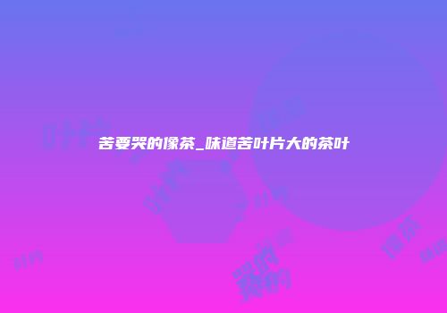 苦要哭的像茶_味道苦叶片大的茶叶