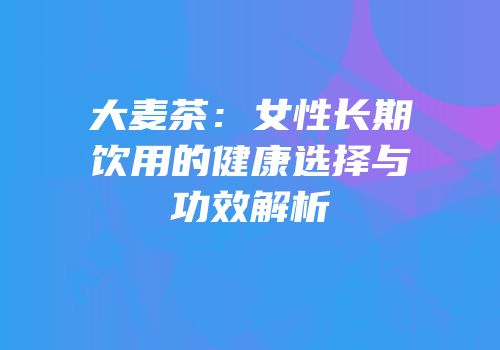大麦茶：女性长期饮用的健康选择与功效解析