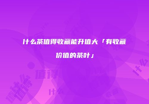 什么茶值得收藏能升值大「有收藏价值的茶叶」