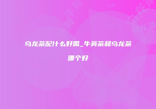 乌龙茶配什么好喝_牛蒡茶和乌龙茶哪个好