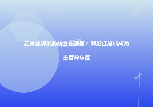 云南普洱茶的故乡在哪里？澜沧江流域成为主要分布区