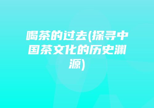 喝茶的过去(探寻中国茶文化的历史渊源)