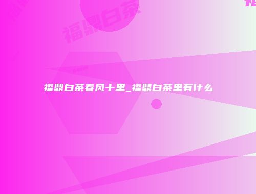 福鼎白茶春风十里_福鼎白茶里有什么