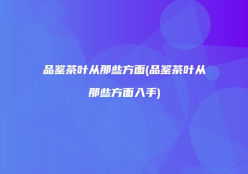 品鉴茶叶从那些方面(品鉴茶叶从那些方面入手)