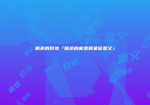 喝茶的好处「喝茶的寓意和象征意义」