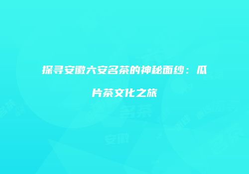 探寻安徽六安名茶的神秘面纱：瓜片茶文化之旅