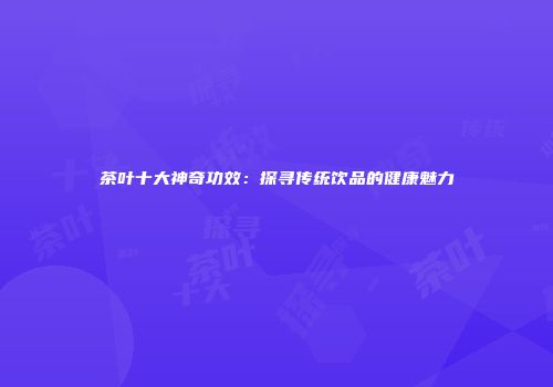 茶叶十大神奇功效：探寻传统饮品的健康魅力