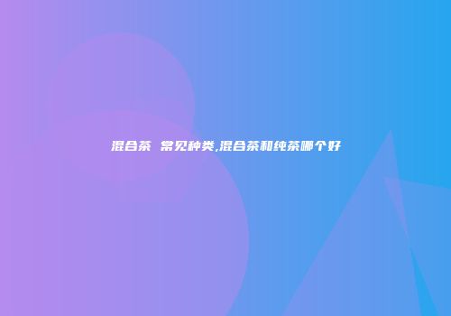 混合茶 常见种类,混合茶和纯茶哪个好