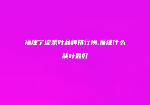 福建宁德茶叶品牌排行榜,福建什么茶叶最好