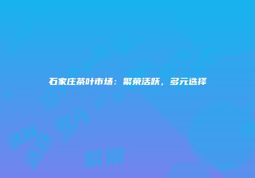 石家庄茶叶市场：繁荣活跃，多元选择