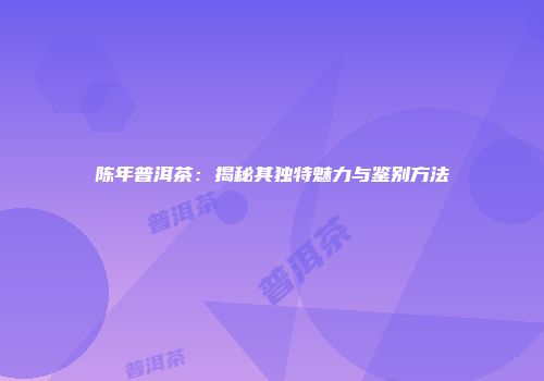 陈年普洱茶：揭秘其独特魅力与鉴别方法