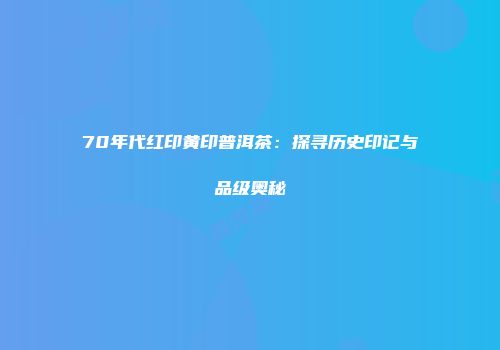 70年代红印黄印普洱茶：探寻历史印记与品级奥秘