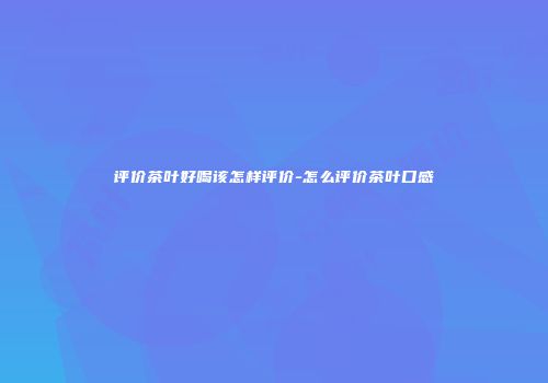 评价茶叶好喝该怎样评价-怎么评价茶叶口感