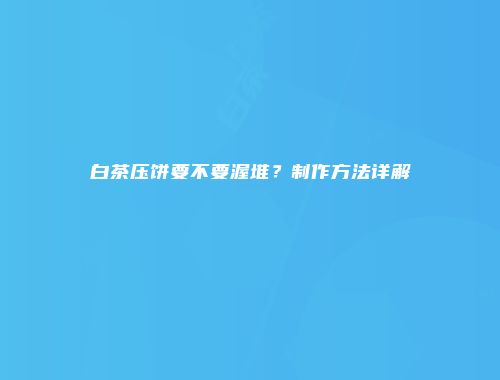 白茶压饼要不要渥堆？制作方法详解