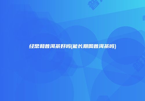 经常和普洱茶好吗(能长期喝普洱茶吗)