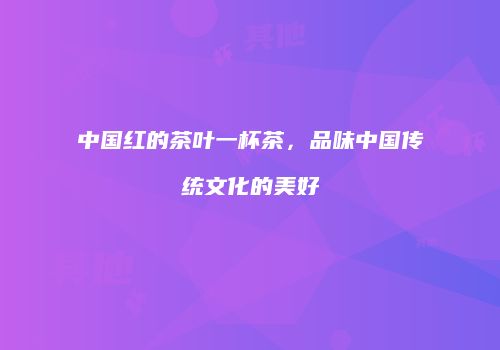 中国红的茶叶一杯茶，品味中国传统文化的美好