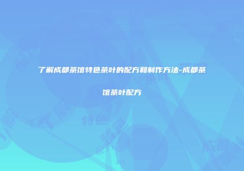 了解成都茶馆特色茶叶的配方和制作方法-成都茶馆茶叶配方