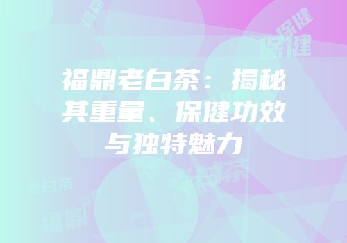 福鼎老白茶：揭秘其重量、保健功效与独特魅力