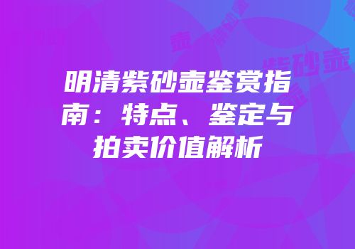 明清紫砂壶鉴赏指南：特点、鉴定与拍卖价值解析