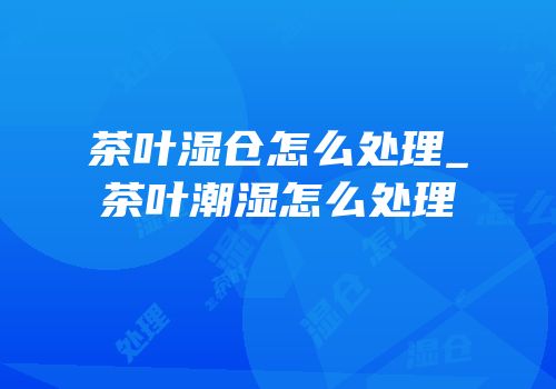 茶叶湿仓怎么处理_茶叶潮湿怎么处理
