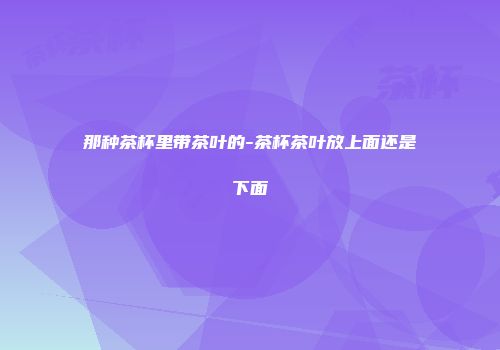 那种茶杯里带茶叶的-茶杯茶叶放上面还是下面