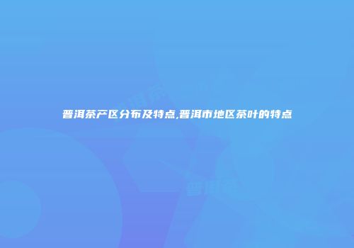 普洱茶产区分布及特点,普洱市地区茶叶的特点