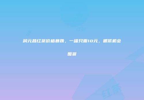 润元昌红茶价格暴跌，一罐只需10元，抓紧机会囤货