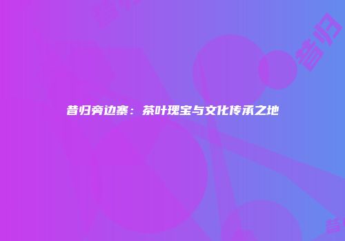 昔归旁边寨：茶叶瑰宝与文化传承之地