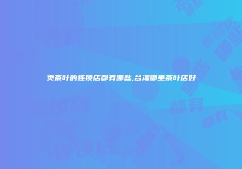 卖茶叶的连锁店都有哪些,台湾哪里茶叶店好