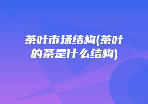 茶叶市场结构(茶叶的茶是什么结构)