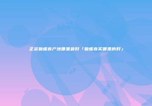 正宗碧螺春产地哪里最好「碧螺春买哪里的好」