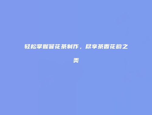 轻松掌握窨花茶制作，尽享茶香花韵之美
