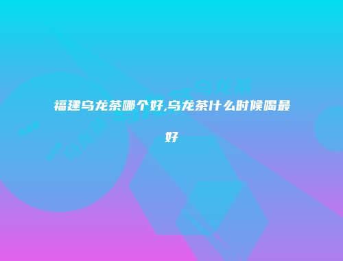 福建乌龙茶哪个好,乌龙茶什么时候喝最好