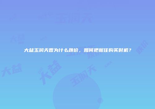 大益玉润天香为什么跌价，如何把握住购买时机？