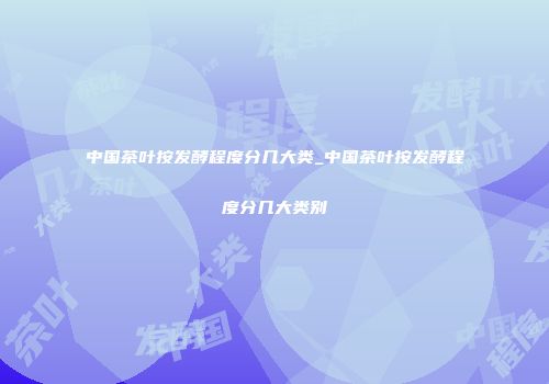 中国茶叶按发酵程度分几大类_中国茶叶按发酵程度分几大类别
