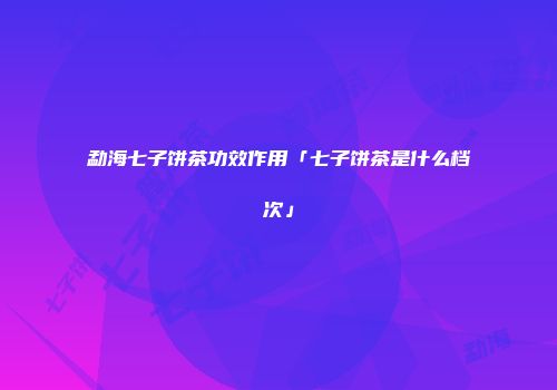 勐海七子饼茶功效作用「七子饼茶是什么档次」