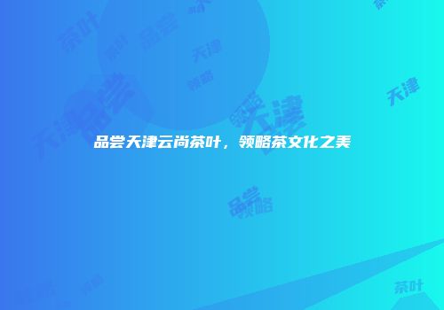 品尝天津云尚茶叶，领略茶文化之美