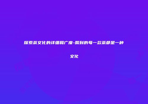 探索茶文化的详细和广度-喝到的每一款茶都是一种文化