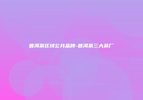 普洱茶区域公共品牌-普洱茶三大茶厂