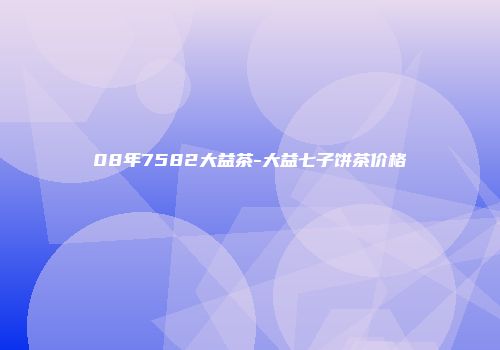 08年7582大益茶-大益七子饼茶价格