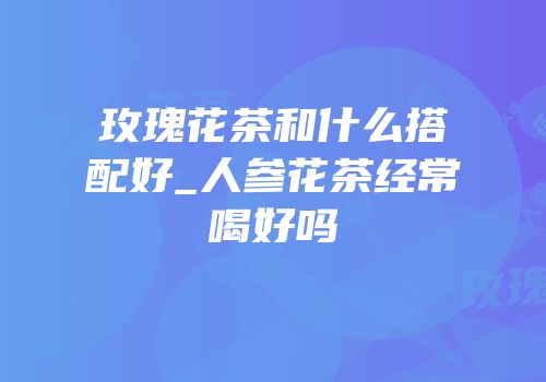 玫瑰花茶和什么搭配好_人参花茶经常喝好吗
