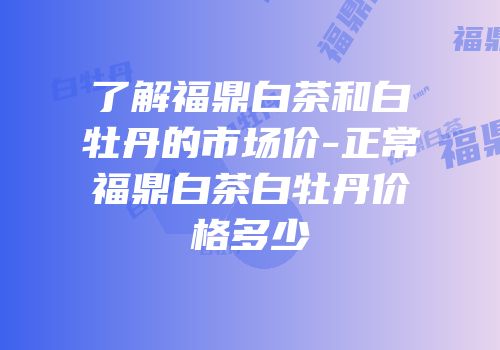 了解福鼎白茶和白牡丹的市场价-正常福鼎白茶白牡丹价格多少