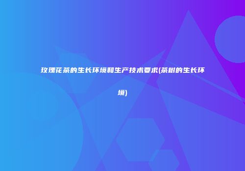 玫瑰花茶的生长环境和生产技术要求(茶树的生长环境)