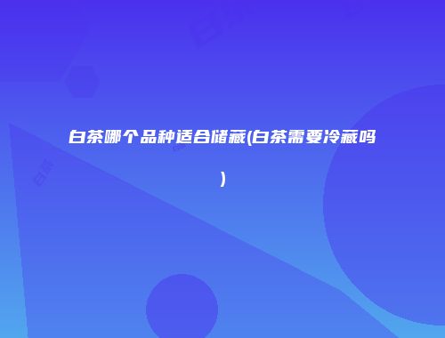 白茶哪个品种适合储藏(白茶需要冷藏吗)
