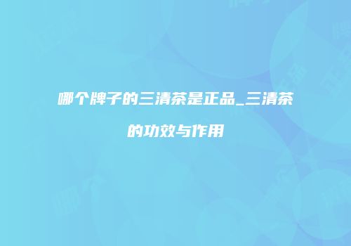 哪个牌子的三清茶是正品_三清茶的功效与作用
